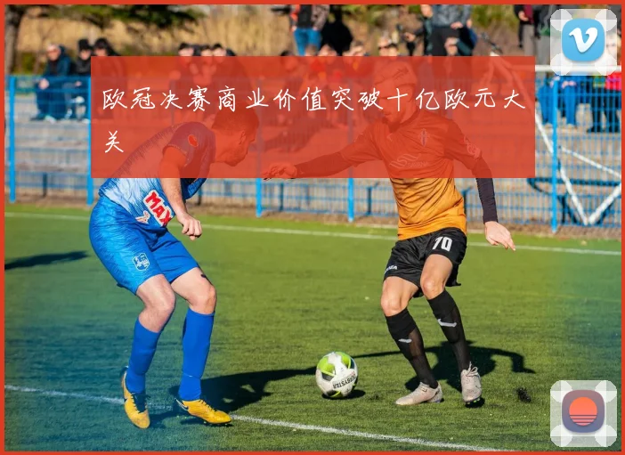 欧冠决赛商业价值突破十亿欧元大关