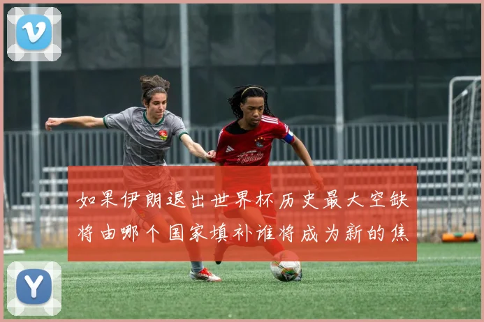 如果伊朗退出世界杯历史最大空缺将由哪个国家填补谁将成为新的焦点球队