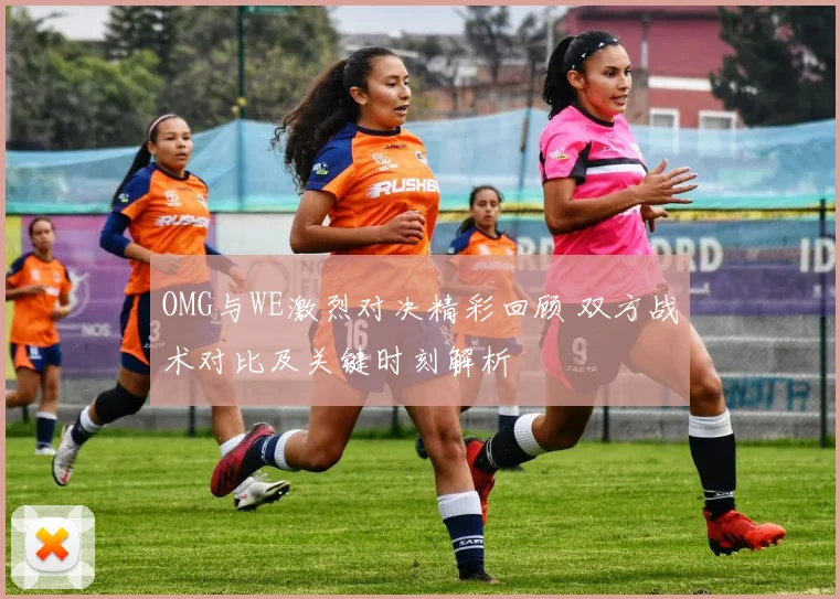 OMG与WE激烈对决精彩回顾 双方战术对比及关键时刻解析