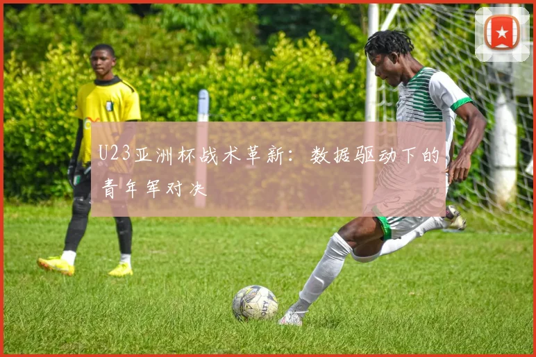 U23亚洲杯战术革新：数据驱动下的青年军对决