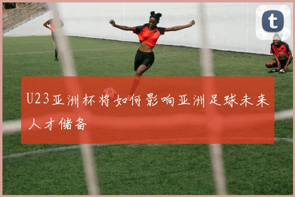 U23亚洲杯将如何影响亚洲足球未来人才储备