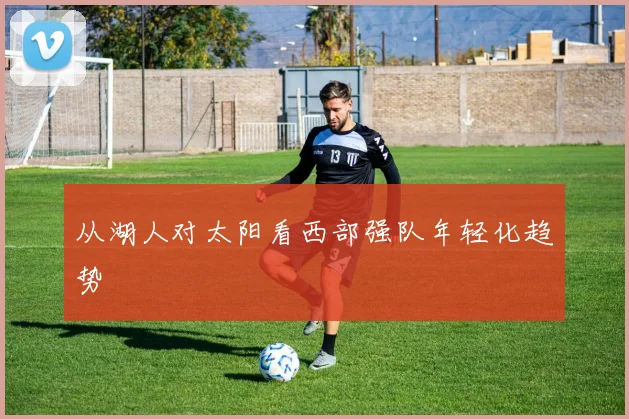从湖人对太阳看西部强队年轻化趋势