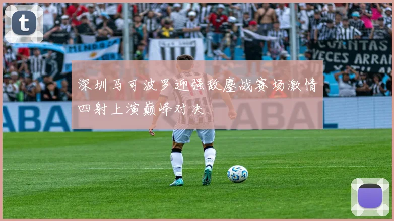 深圳马可波罗迎强敌鏖战赛场激情四射上演巅峰对决