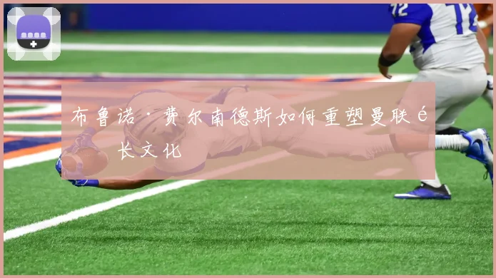 布鲁诺·费尔南德斯如何重塑曼联队长文化