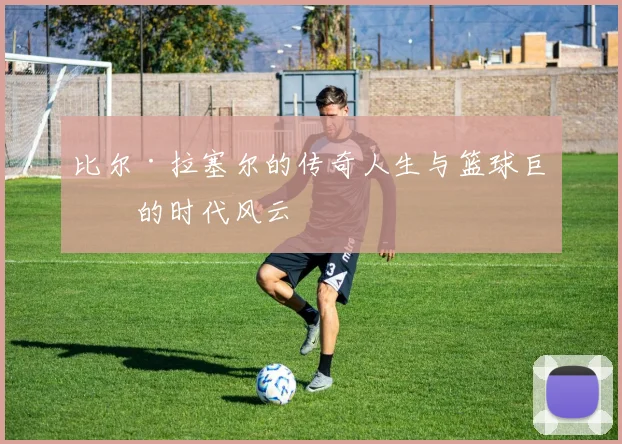 比尔·拉塞尔的传奇人生与篮球巨星的时代风云