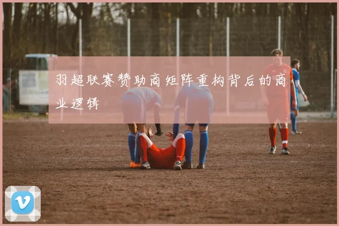 羽超联赛赞助商矩阵重构背后的商业逻辑