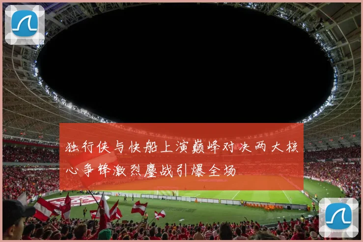 独行侠与快船上演巅峰对决两大核心争锋激烈鏖战引爆全场