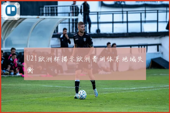U21欧洲杯揭示欧洲青训体系地域失衡