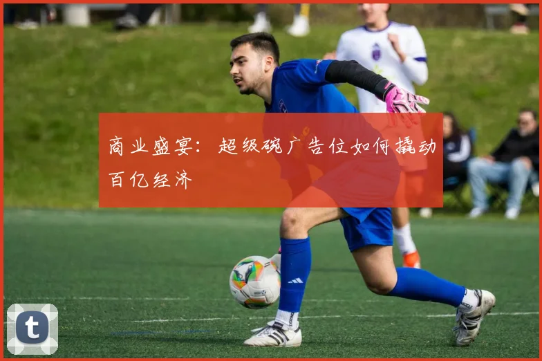 商业盛宴：超级碗广告位如何撬动百亿经济